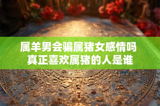 属羊男会骗属猪女感情吗 真正喜欢属猪的人是谁