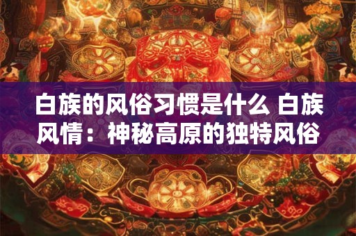 白族的风俗习惯是什么 白族风情：神秘高原的独特风俗习惯