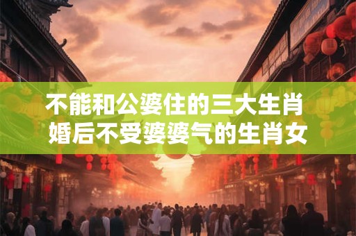 不能和公婆住的三大生肖 婚后不受婆婆气的生肖女