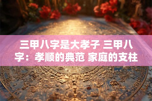 三甲八字是大孝子 三甲八字：孝顺的典范 家庭的支柱