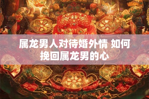 属龙男人对待婚外情 如何挽回属龙男的心