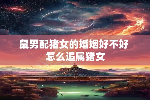 鼠男配猪女的婚姻好不好 怎么追属猪女