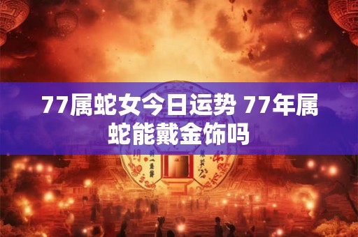77属蛇女今日运势 77年属蛇能戴金饰吗