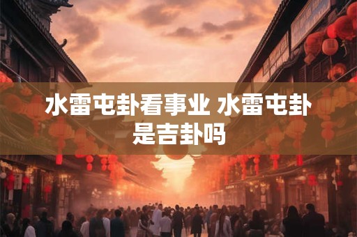 水雷屯卦看事业 水雷屯卦是吉卦吗