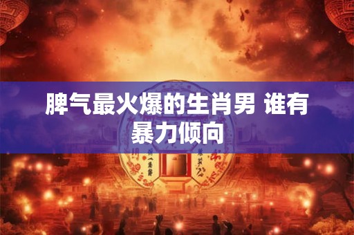 脾气最火爆的生肖男 谁有暴力倾向