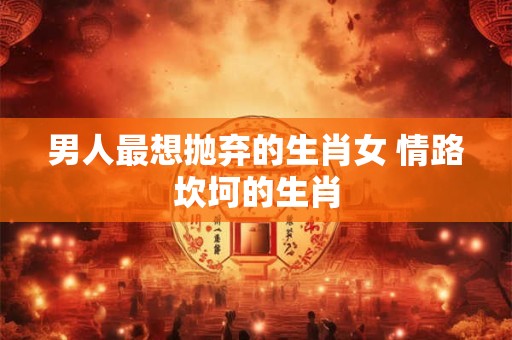 男人最想抛弃的生肖女 情路坎坷的生肖