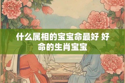 什么属相的宝宝命最好 好命的生肖宝宝