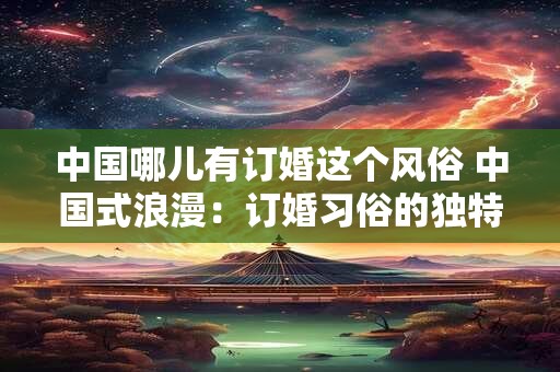 中国哪儿有订婚这个风俗 中国式浪漫：订婚习俗的独特魅力