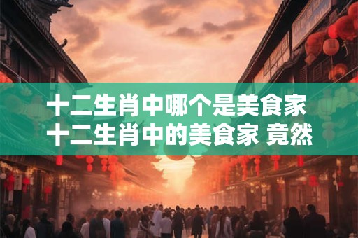 十二生肖中哪个是美食家 十二生肖中的美食家 竟然是它！