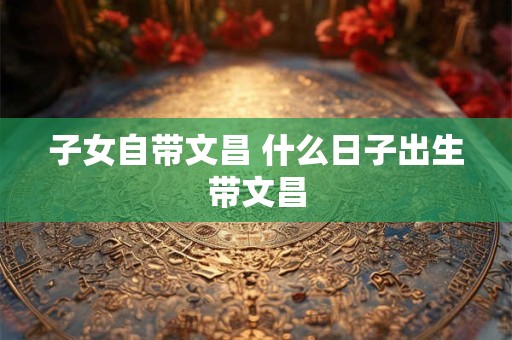 详细阅读:子女自带文昌 什么日子出生带文昌 子女自带文昌 什么日子出生带文昌