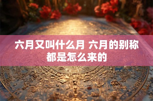 详细阅读:六月又叫什么月 六月的别称都是怎么来的 六月又叫什么月 六月的别称都是怎么来的
