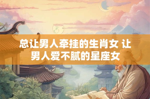 总让男人牵挂的生肖女 让男人爱不腻的星座女