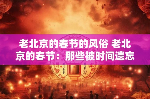 老北京的春节的风俗 老北京的春节：那些被时间遗忘的年味儿