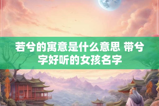 若兮的寓意是什么意思 带兮字好听的女孩名字