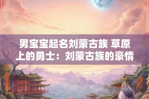 男宝宝起名刘蒙古族 草原上的勇士：刘蒙古族的豪情与荣耀