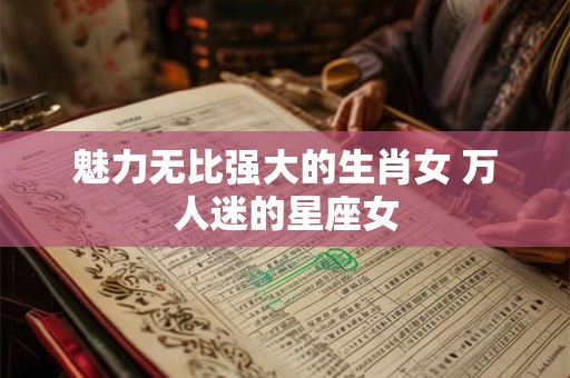魅力无比强大的生肖女 万人迷的星座女