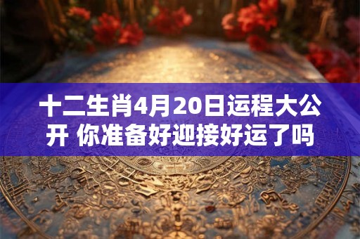 十二生肖4月20日运程大公开 你准备好迎接好运了吗