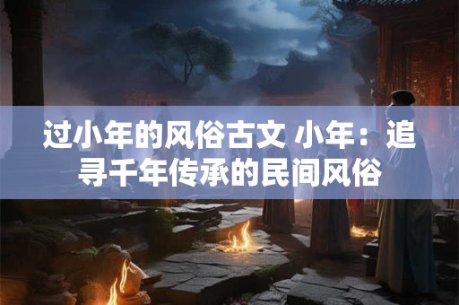 过小年的风俗古文 小年：追寻千年传承的民间风俗