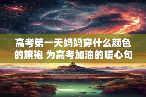高考第一天妈妈穿什么颜色的旗袍 为高考加油的暖心句子