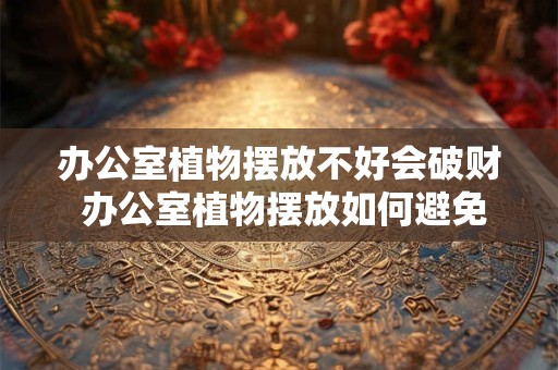 办公室植物摆放不好会破财 办公室植物摆放如何避免破财