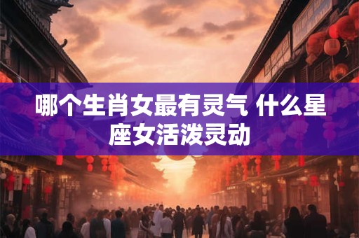哪个生肖女最有灵气 什么星座女活泼灵动