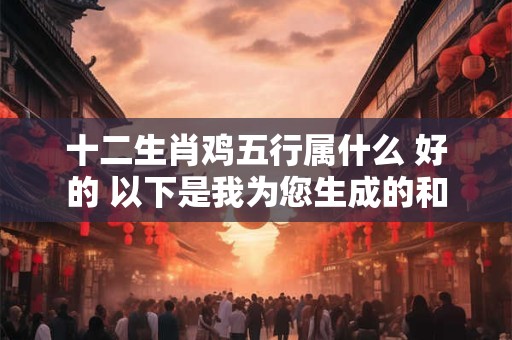 十二生肖鸡五行属什么 好的 以下是我为您生成的和
