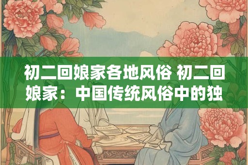 初二回娘家各地风俗 初二回娘家：中国传统风俗中的独特魅力