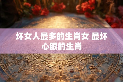 坏女人最多的生肖女 最坏心眼的生肖