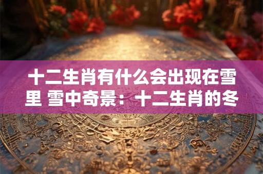 十二生肖有什么会出现在雪里 雪中奇景：十二生肖的冬日大战