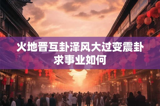 火地晋互卦泽风大过变震卦求事业如何