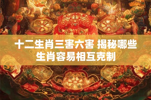 十二生肖三害六害 揭秘哪些生肖容易相互克制