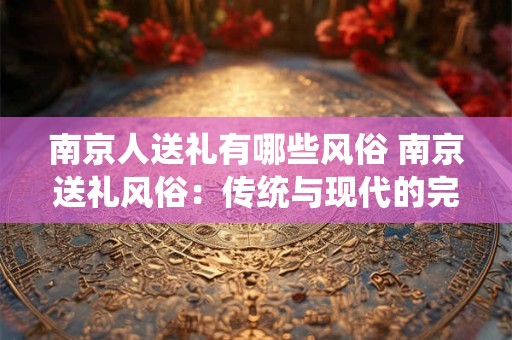 南京人送礼有哪些风俗 南京送礼风俗：传统与现代的完美结合