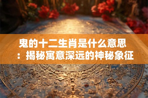 鬼的十二生肖是什么意思 ：揭秘寓意深远的神秘象征