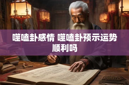 噬嗑卦感情 噬嗑卦预示运势顺利吗