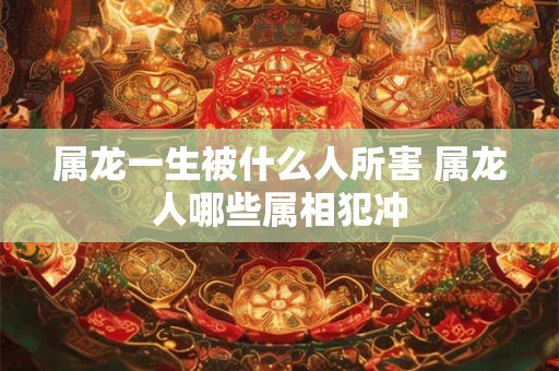 属龙一生被什么人所害 属龙人哪些属相犯冲