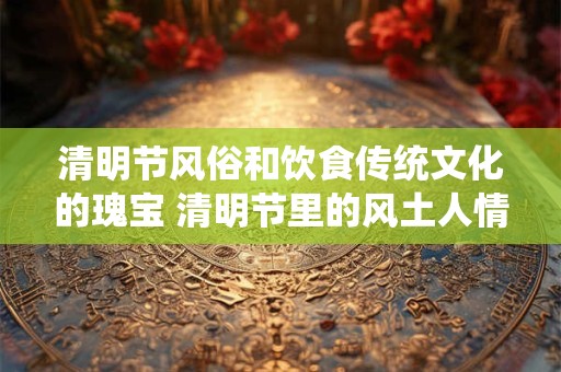 清明节风俗和饮食传统文化的瑰宝 清明节里的风土人情与美食