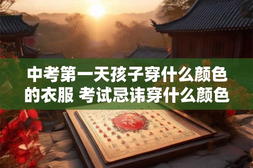 中考第一天孩子穿什么颜色的衣服 考试忌讳穿什么颜色的衣服