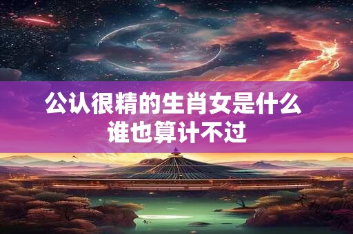 公认很精的生肖女是什么 谁也算计不过