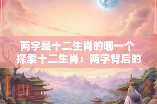 两字是十二生肖的哪一个 探索十二生肖：两字背后的神秘力量