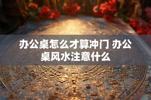 办公桌怎么才算冲门 办公桌风水注意什么