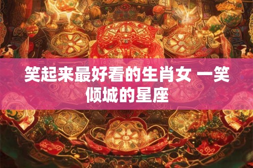 笑起来最好看的生肖女 一笑倾城的星座