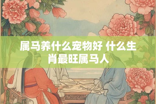 属马养什么宠物好 什么生肖最旺属马人