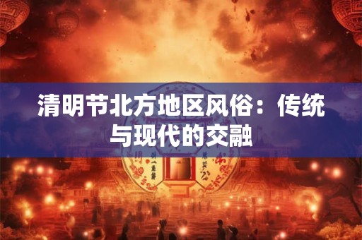 清明节北方地区风俗：传统与现代的交融