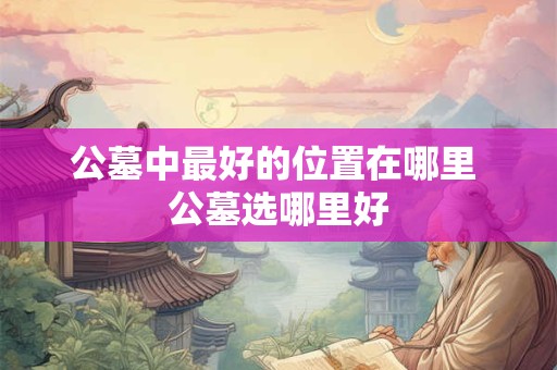 公墓中最好的位置在哪里 公墓选哪里好
