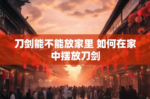 刀剑能不能放家里 如何在家中摆放刀剑
