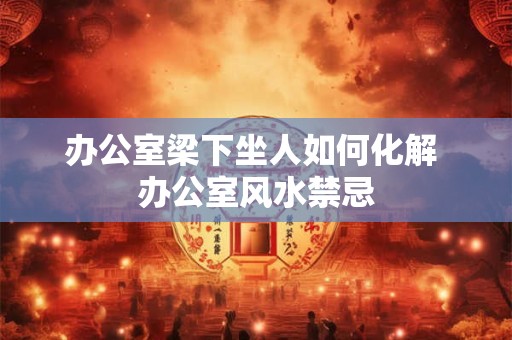 办公室梁下坐人如何化解 办公室风水禁忌