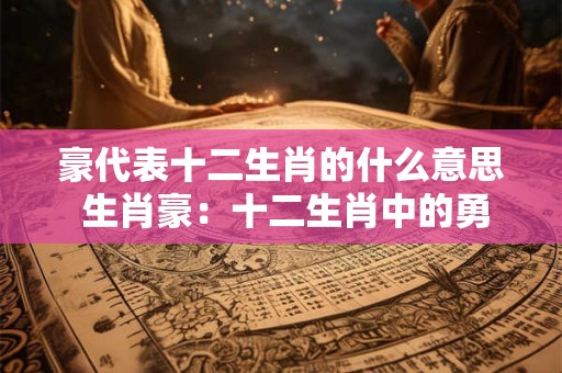 豪代表十二生肖的什么意思 生肖豪：十二生肖中的勇敢担当者