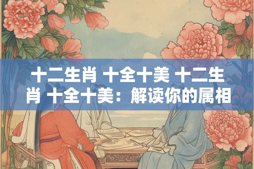 十二生肖 十全十美 十二生肖 十全十美：解读你的属相运势