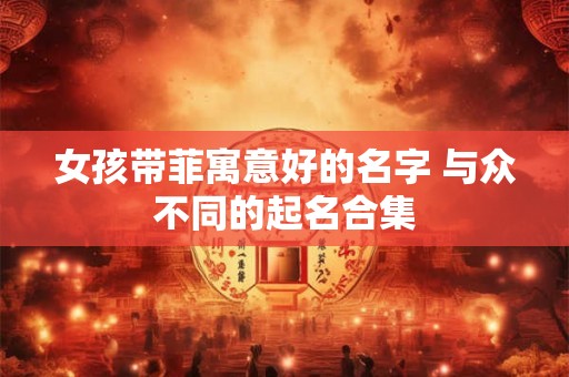 女孩带菲寓意好的名字 与众不同的起名合集