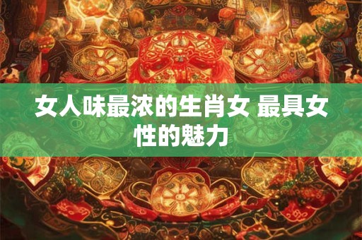 女人味最浓的生肖女 最具女性的魅力